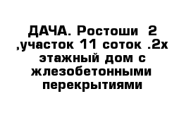 ДАЧА. Ростоши -2 ,участок 11 соток .2х этажный дом с жлезобетонными перекрытиями